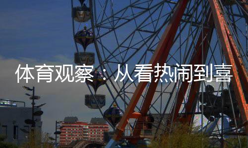 体育察看:从看强烈热烈到喜好看,赛事经济何故延续升温?