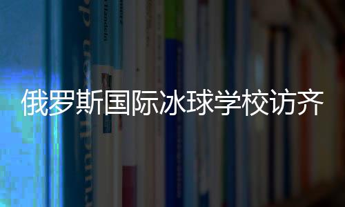 俄罗斯国际冰球黉舍访齐齐哈尔将连续展开多项国际协作