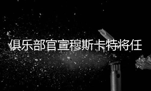 俱乐部官宣穆斯卡特将任主锻练 海港新帅是个“狠脚色”