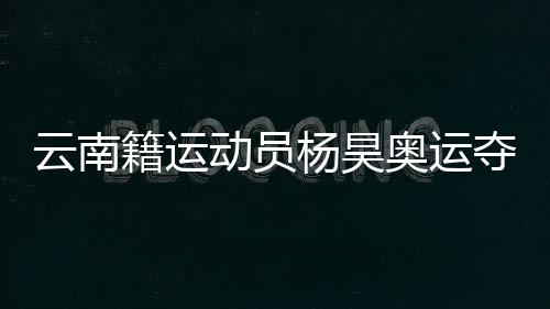 云南籍活带动杨昊奥运夺冠 怙恃和发蒙锻练冲动喊话：你是最棒的