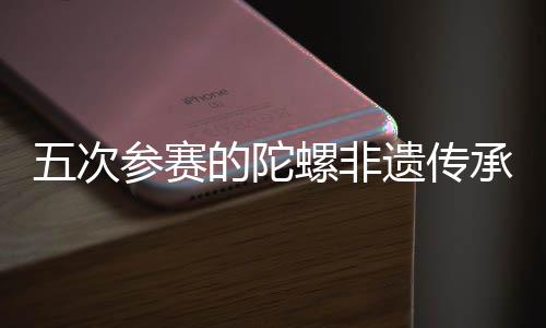 五次参赛的陀螺非遗传承人:要传承成长好民族体育珍宝