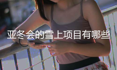 亚冬会的雪上名目有哪些看点?看望亚布力赛区→