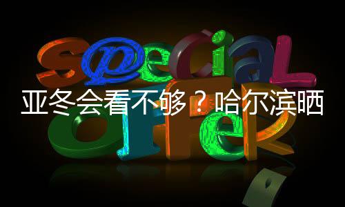 亚冬会看不够?哈尔滨晒出“赛事加油包”喊你围观