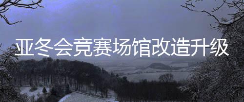 亚冬会比赛场馆革新进级 现已全数经由进程验收