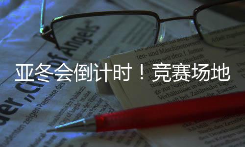 亚冬会倒计时!比赛园地、赛事保证、媒体中间全就位