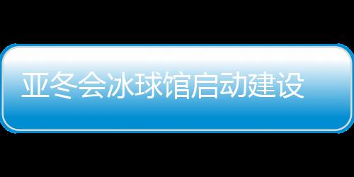 亚冬会冰球馆启动扶植 将投入5000万元停止场馆进级革新