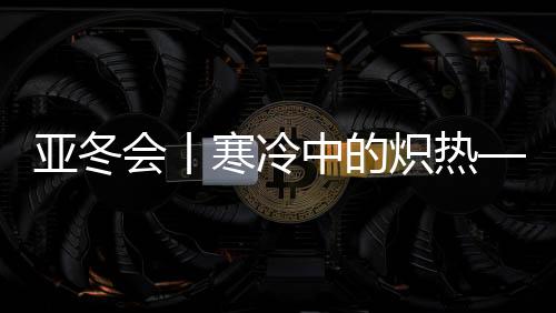 亚冬会丨严寒中的灼热——亚冬会揭幕式亮点揭秘
