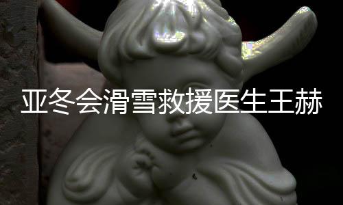 亚冬会滑雪救济大夫王赫：为亚冬会进献气力是我的高傲