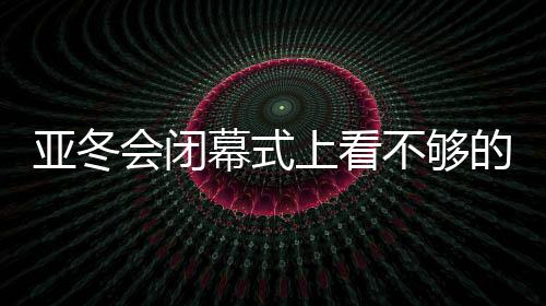 亚冬会落幕式上看不够的那些出色刹时