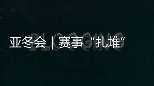 亚冬会|赛事“扎堆” “双亚冬之城”再燃豪情