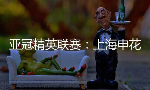 亚冠精英联赛：上海申花无缘八强 中超球队全数出局