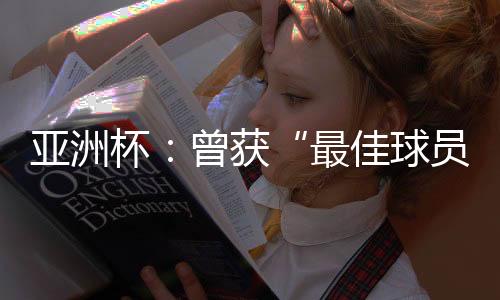 亚洲杯：曾获“最好球员”称呼的他，建言中国足球