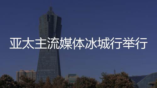 亚太支流媒体冰城行停止 14国支流媒体提早看望“亚冬会”
