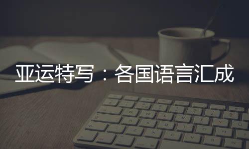 亚运特写：列国说话汇成“感激” 龙舟驶过友情长存