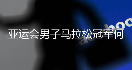 亚运会男人马拉松冠军何杰:人生不设限 一向向前跑