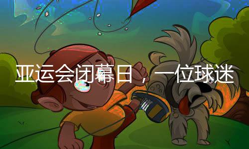 亚运会落幕日,一名球迷的“小分别”:圆梦、重聚与等候