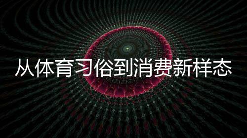 从体育风俗到花费新样态 本来你仍是如许“勾当”的端五