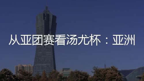 从亚团赛看汤尤杯:亚洲劲旅竞逐 国羽实战磨阵结果多少?