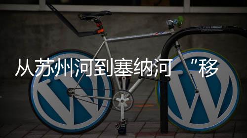 从姑苏河到塞纳河 “挪动的体育博物馆”焕新再动身