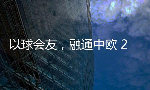 以球会友,融通中欧 2023欧通杯中欧乒乓球约请赛在荷兰停止