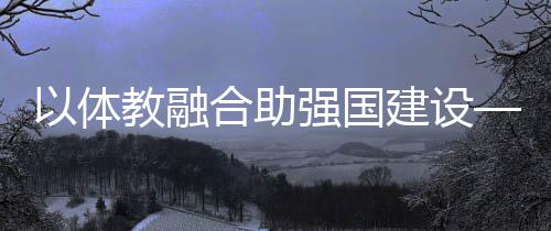 以体教融会助强国扶植——体育教导频成两会热词