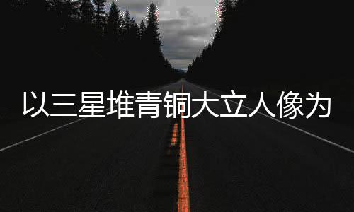 以三星堆青铜大立人像为灵感 成都世运会火把冷艳表态