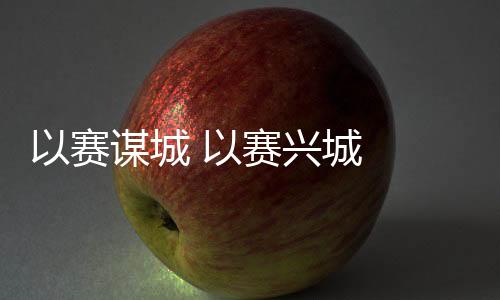 以赛谋城 以赛兴城 2023年“赛事热”发生延续深远影响
