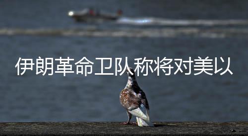伊朗反动卫队称将对美以倡议“最强硬”冲击