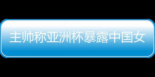 主帅称亚洲杯裸露中国女篮题目 球队8月将再次集训