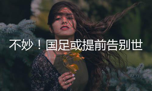 不妙！国足或提早辞别天下杯，全胜也能够出不了线