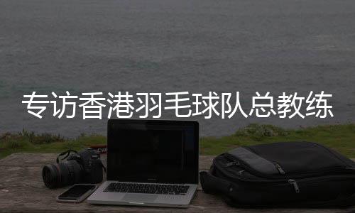 专访香港羽毛球队总锻练：比全运像开盲盒，有欣喜也有“惊吓”
