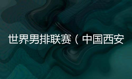 天下男排联赛(中国西安站)剑拔弩张 中国队主帅:宿将的感化不可或缺