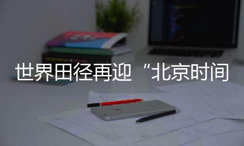 天下田径再迎“北京时候” “双奥之城”自傲邀约天下