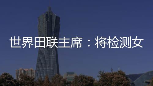 天下田联主席：将检测女选手染色体，以掩护“比赛的公道性”