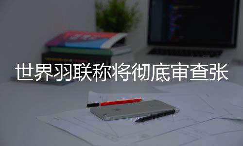 天下羽联称将完全查抄张志杰在赛场可怜离世一事