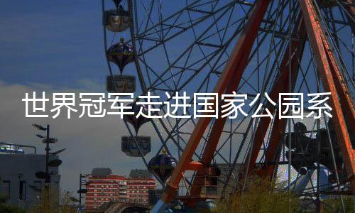 天下冠军走进国度公园系列勾当引存眷 以中华体育精力助力人与天然协调成长