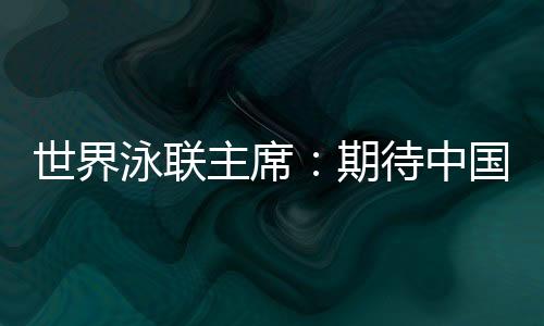天下泳联主席：等候中国队在巴黎奥运会水上名目大放异彩