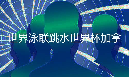 天下泳联跳水天下杯加拿大站 中国队9金4银完善收官