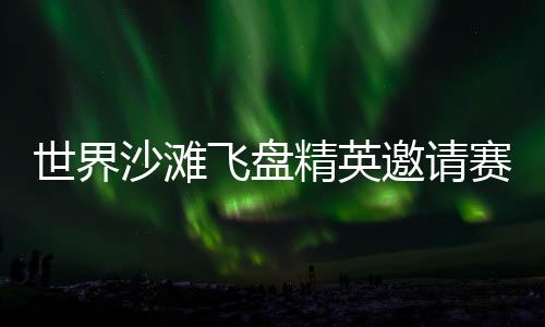 天下沙岸飞盘精英约请赛再临三亚 搭建环球飞盘青年交换舞台