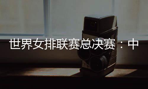 天下女排联赛总决赛:中国女排将战日本队