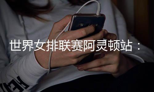 天下女排联赛阿灵顿站：中国队逆转美国队 四战全胜收官
