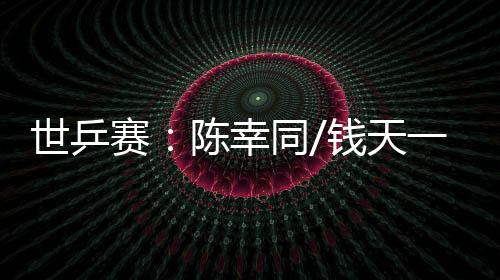 世乒赛:陈幸同/钱天一爆冷出局 王楚钦、孙颖莎双线升级