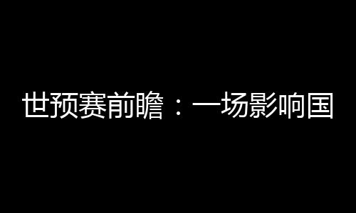 世初赛前瞻：一场影响国足将来数年运气的“存亡战”