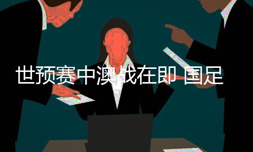 世初赛中澳战期近 国足坐镇“妖怪主场”力图出线朝气