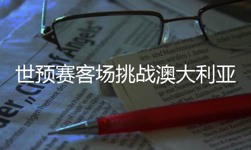 世初赛客场挑衅澳大利亚队 国足调剂心态迎硬仗
