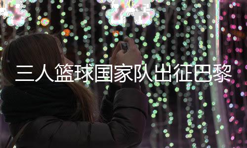 三人篮球国度队出征巴黎 姚明:为那些一样有奥运胡想的队友战役