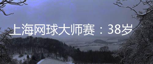 上海网球巨匠赛：38岁德约科维奇的挑衅与酷爱