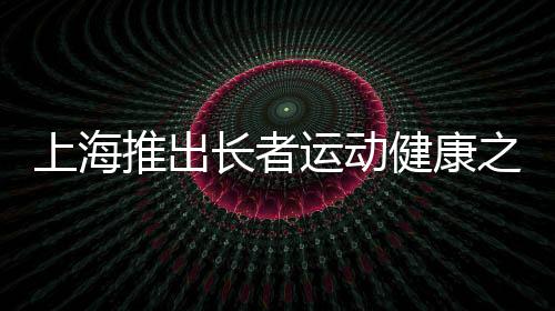 上海推出父老勾当安康之家——老年人有了家门口的专属健身房