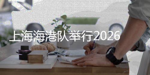 上海海港队进行2026赛季出征典礼 武磊:用奔驰报答每份等候