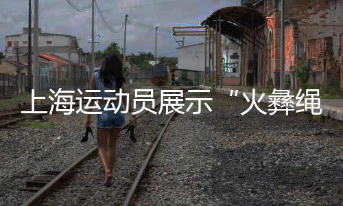 上海活带动揭示“火彝绳花” 让民族连合之花绽开赛场
